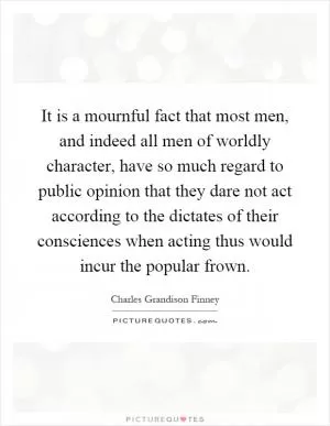 It is a mournful fact that most men, and indeed all men of worldly character, have so much regard to public opinion that they dare not act according to the dictates of their consciences when acting thus would incur the popular frown Picture Quote #1