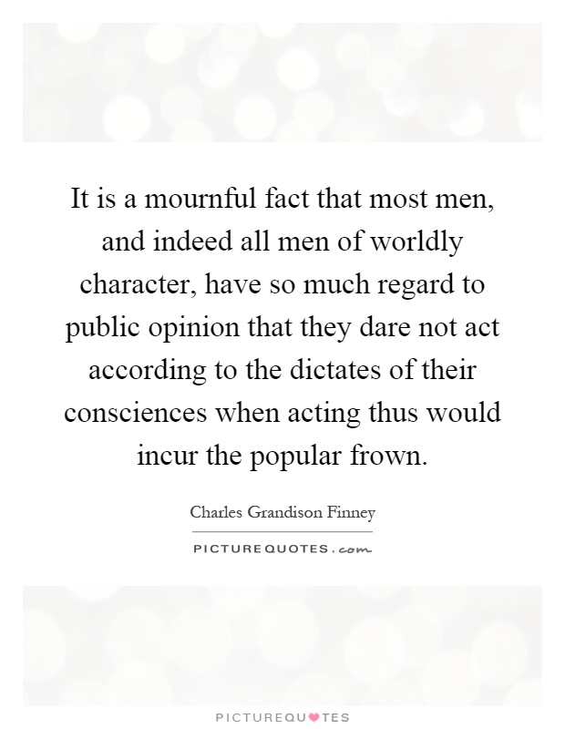 It is a mournful fact that most men, and indeed all men of worldly character, have so much regard to public opinion that they dare not act according to the dictates of their consciences when acting thus would incur the popular frown Picture Quote #1