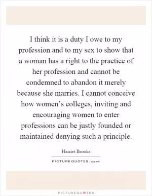 I think it is a duty I owe to my profession and to my sex to show that a woman has a right to the practice of her profession and cannot be condemned to abandon it merely because she marries. I cannot conceive how women’s colleges, inviting and encouraging women to enter professions can be justly founded or maintained denying such a principle Picture Quote #1