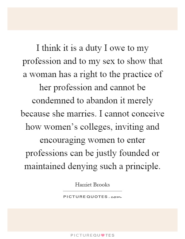 I think it is a duty I owe to my profession and to my sex to show that a woman has a right to the practice of her profession and cannot be condemned to abandon it merely because she marries. I cannot conceive how women's colleges, inviting and encouraging women to enter professions can be justly founded or maintained denying such a principle Picture Quote #1