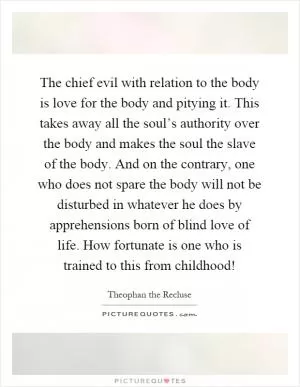 The chief evil with relation to the body is love for the body and pitying it. This takes away all the soul’s authority over the body and makes the soul the slave of the body. And on the contrary, one who does not spare the body will not be disturbed in whatever he does by apprehensions born of blind love of life. How fortunate is one who is trained to this from childhood! Picture Quote #1