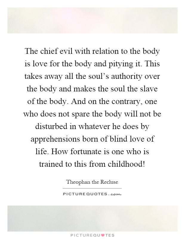The chief evil with relation to the body is love for the body and pitying it. This takes away all the soul's authority over the body and makes the soul the slave of the body. And on the contrary, one who does not spare the body will not be disturbed in whatever he does by apprehensions born of blind love of life. How fortunate is one who is trained to this from childhood! Picture Quote #1