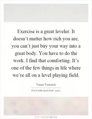 Exercise is a great leveler. It doesn’t matter how rich you are, you can’t just buy your way into a great body. You have to do the work. I find that comforting. It’s one of the few things in life where we’re all on a level playing field Picture Quote #1