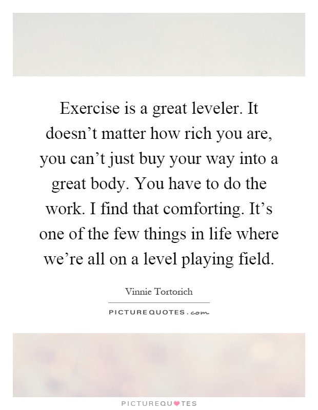 Exercise is a great leveler. It doesn't matter how rich you are, you can't just buy your way into a great body. You have to do the work. I find that comforting. It's one of the few things in life where we're all on a level playing field Picture Quote #1