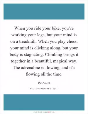 When you ride your bike, you’re working your legs, but your mind is on a treadmill. When you play chess, your mind is clicking along, but your body is stagnating. Climbing brings it together in a beautiful, magical way. The adrenaline is flowing, and it’s flowing all the time Picture Quote #1