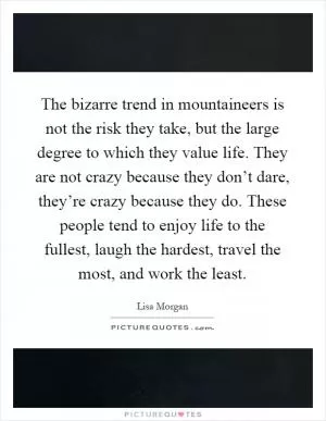The bizarre trend in mountaineers is not the risk they take, but the large degree to which they value life. They are not crazy because they don’t dare, they’re crazy because they do. These people tend to enjoy life to the fullest, laugh the hardest, travel the most, and work the least Picture Quote #1