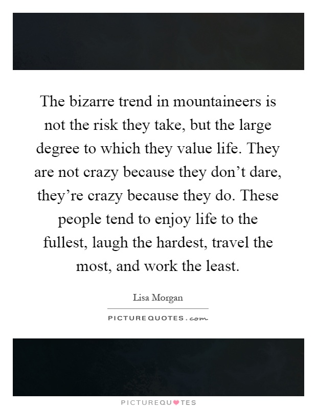 The bizarre trend in mountaineers is not the risk they take, but the large degree to which they value life. They are not crazy because they don't dare, they're crazy because they do. These people tend to enjoy life to the fullest, laugh the hardest, travel the most, and work the least Picture Quote #1