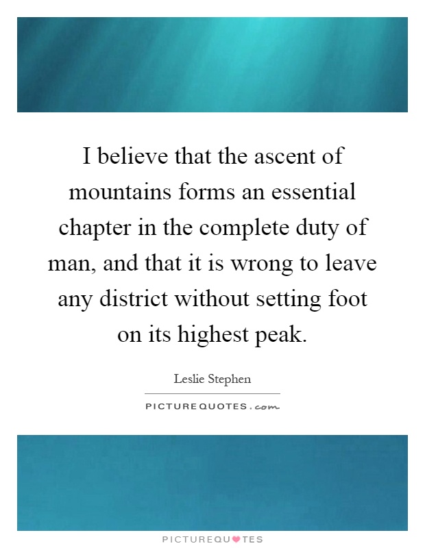 I believe that the ascent of mountains forms an essential chapter in the complete duty of man, and that it is wrong to leave any district without setting foot on its highest peak Picture Quote #1
