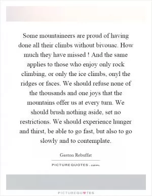 Some mountaineers are proud of having done all their climbs without bivouac. How much they have missed! And the same applies to those who enjoy only rock climbing, or only the ice climbs, onyl the ridges or faces. We should refuse none of the thousands and one joys that the mountains offer us at every turn. We should brush nothing aside, set no restrictions. We should experience hunger and thirst, be able to go fast, but also to go slowly and to contemplate Picture Quote #1