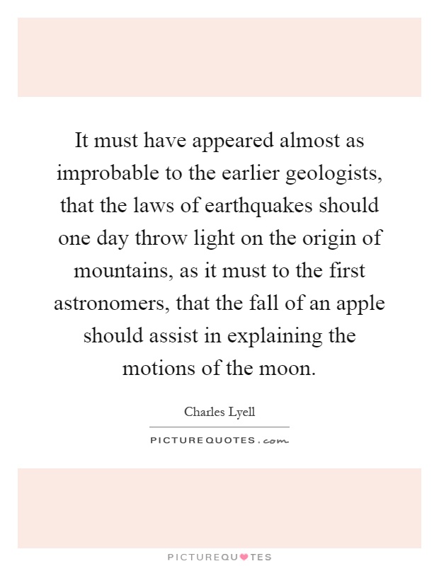 It must have appeared almost as improbable to the earlier geologists, that the laws of earthquakes should one day throw light on the origin of mountains, as it must to the first astronomers, that the fall of an apple should assist in explaining the motions of the moon Picture Quote #1