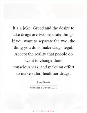 It’s a joke. Greed and the desire to take drugs are two separate things. If you want to separate the two, the thing you do is make drugs legal. Accept the reality that people do want to change their consciousness, and make an effort to make safer, healthier drugs Picture Quote #1