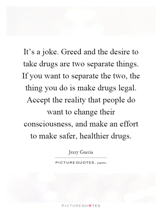 It's a joke. Greed and the desire to take drugs are two separate things. If you want to separate the two, the thing you do is make drugs legal. Accept the reality that people do want to change their consciousness, and make an effort to make safer, healthier drugs Picture Quote #1