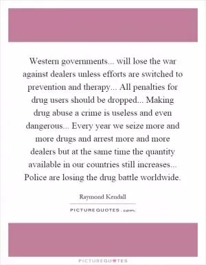 Western governments... will lose the war against dealers unless efforts are switched to prevention and therapy... All penalties for drug users should be dropped... Making drug abuse a crime is useless and even dangerous... Every year we seize more and more drugs and arrest more and more dealers but at the same time the quantity available in our countries still increases... Police are losing the drug battle worldwide Picture Quote #1