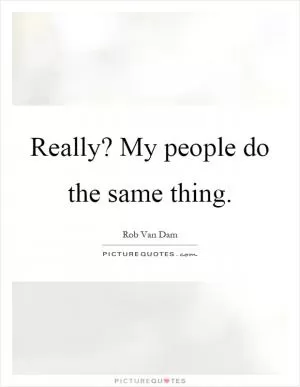 Really? My people do the same thing Picture Quote #1