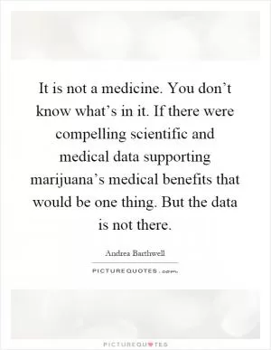 It is not a medicine. You don’t know what’s in it. If there were compelling scientific and medical data supporting marijuana’s medical benefits that would be one thing. But the data is not there Picture Quote #1