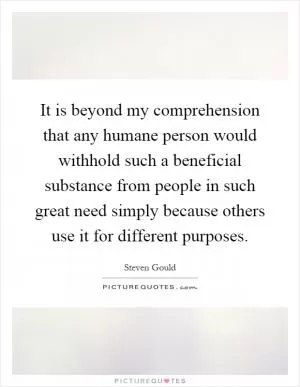 It is beyond my comprehension that any humane person would withhold such a beneficial substance from people in such great need simply because others use it for different purposes Picture Quote #1