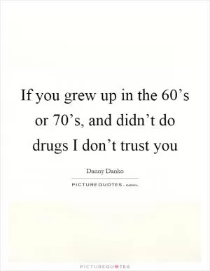If you grew up in the 60’s or 70’s, and didn’t do drugs I don’t trust you Picture Quote #1