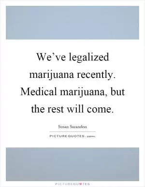 We’ve legalized marijuana recently. Medical marijuana, but the rest will come Picture Quote #1
