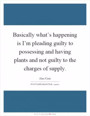 Basically what’s happening is I’m pleading guilty to possessing and having plants and not guilty to the charges of supply Picture Quote #1