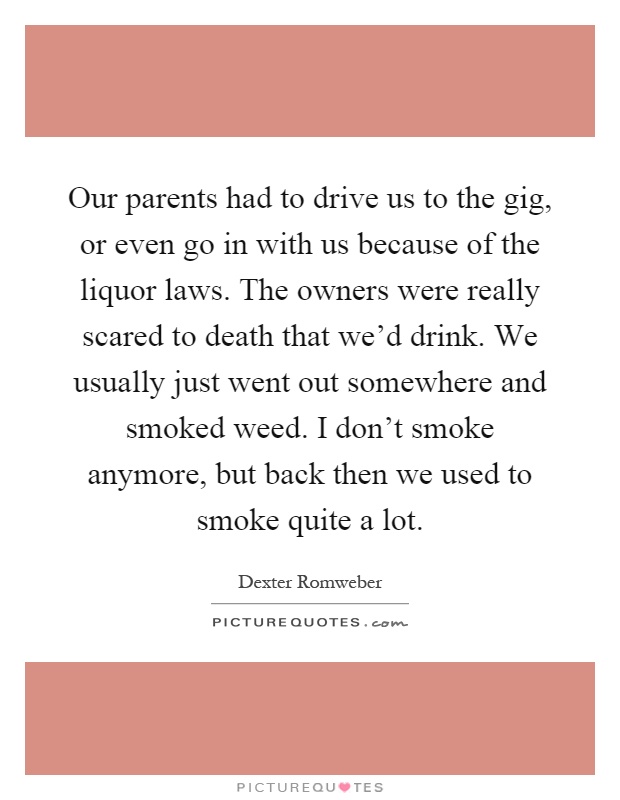 Our parents had to drive us to the gig, or even go in with us because of the liquor laws. The owners were really scared to death that we'd drink. We usually just went out somewhere and smoked weed. I don't smoke anymore, but back then we used to smoke quite a lot Picture Quote #1