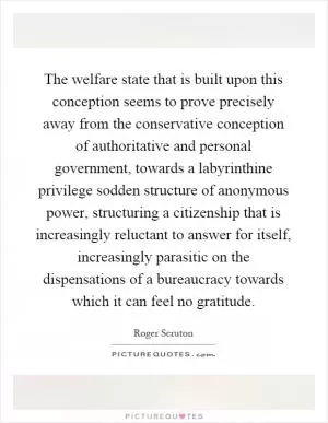 The welfare state that is built upon this conception seems to prove precisely away from the conservative conception of authoritative and personal government, towards a labyrinthine privilege sodden structure of anonymous power, structuring a citizenship that is increasingly reluctant to answer for itself, increasingly parasitic on the dispensations of a bureaucracy towards which it can feel no gratitude Picture Quote #1