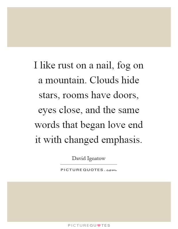 I like rust on a nail, fog on a mountain. Clouds hide stars, rooms have doors, eyes close, and the same words that began love end it with changed emphasis Picture Quote #1