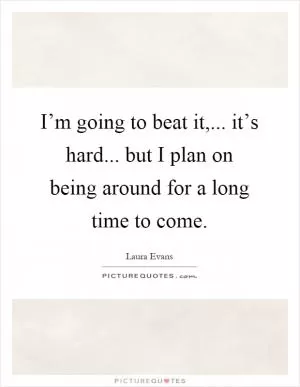 I’m going to beat it,... it’s hard... but I plan on being around for a long time to come Picture Quote #1