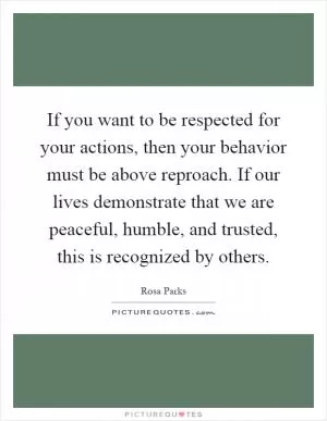 If you want to be respected for your actions, then your behavior must be above reproach. If our lives demonstrate that we are peaceful, humble, and trusted, this is recognized by others Picture Quote #1
