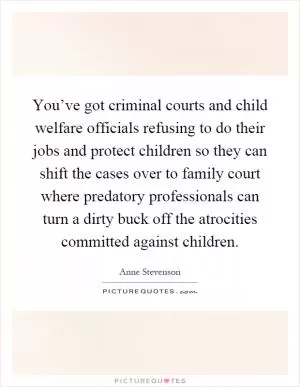 You’ve got criminal courts and child welfare officials refusing to do their jobs and protect children so they can shift the cases over to family court where predatory professionals can turn a dirty buck off the atrocities committed against children Picture Quote #1