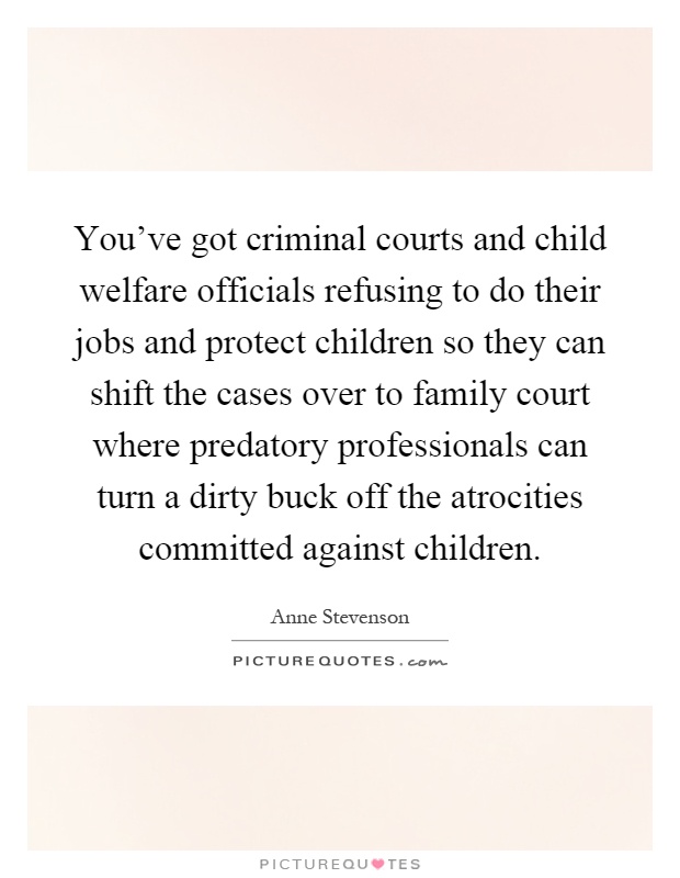 You've got criminal courts and child welfare officials refusing to do their jobs and protect children so they can shift the cases over to family court where predatory professionals can turn a dirty buck off the atrocities committed against children Picture Quote #1