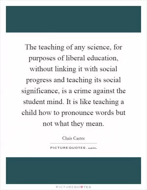 The teaching of any science, for purposes of liberal education, without linking it with social progress and teaching its social significance, is a crime against the student mind. It is like teaching a child how to pronounce words but not what they mean Picture Quote #1
