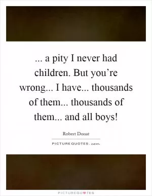... a pity I never had children. But you’re wrong... I have... thousands of them... thousands of them... and all boys! Picture Quote #1