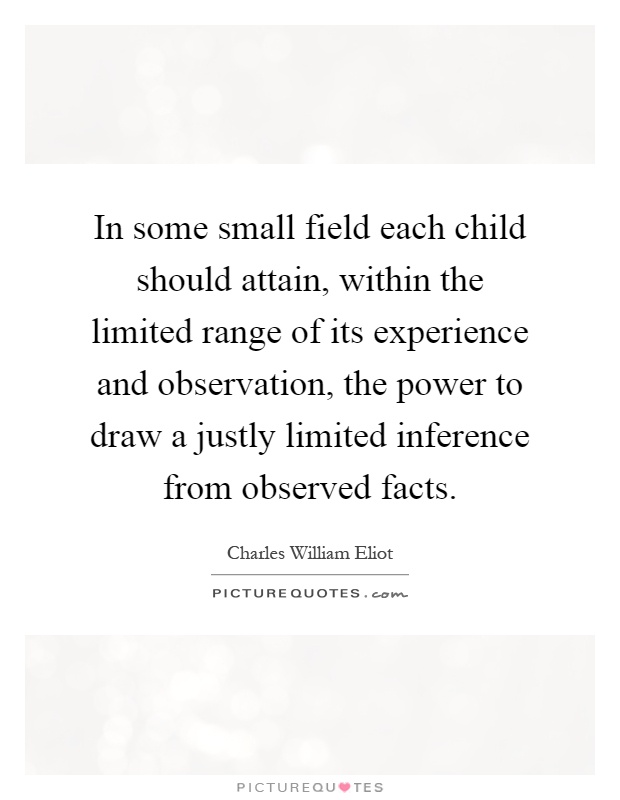 In some small field each child should attain, within the limited range of its experience and observation, the power to draw a justly limited inference from observed facts Picture Quote #1