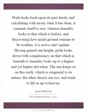 Pride looks back upon its past deeds, and calculating with nicety what it has done, it commits itself to rest; whereas humility looks to that which is before, and discovering how much ground remains to be trodden, it is active and vigilant. Having gained one height, pride looks down with complacency on that which is beneath it; humility looks up to a higher and yet higher elevation. The one keeps us on this earth, which is congenial to its nature; the other directs our eye, and tends to lift us up to heaven Picture Quote #1