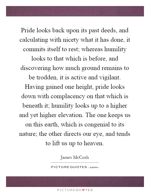Pride looks back upon its past deeds, and calculating with nicety what it has done, it commits itself to rest; whereas humility looks to that which is before, and discovering how much ground remains to be trodden, it is active and vigilant. Having gained one height, pride looks down with complacency on that which is beneath it; humility looks up to a higher and yet higher elevation. The one keeps us on this earth, which is congenial to its nature; the other directs our eye, and tends to lift us up to heaven Picture Quote #1