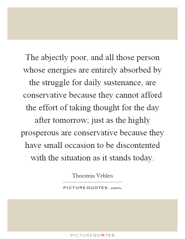 The abjectly poor, and all those person whose energies are entirely absorbed by the struggle for daily sustenance, are conservative because they cannot afford the effort of taking thought for the day after tomorrow; just as the highly prosperous are conservative because they have small occasion to be discontented with the situation as it stands today Picture Quote #1