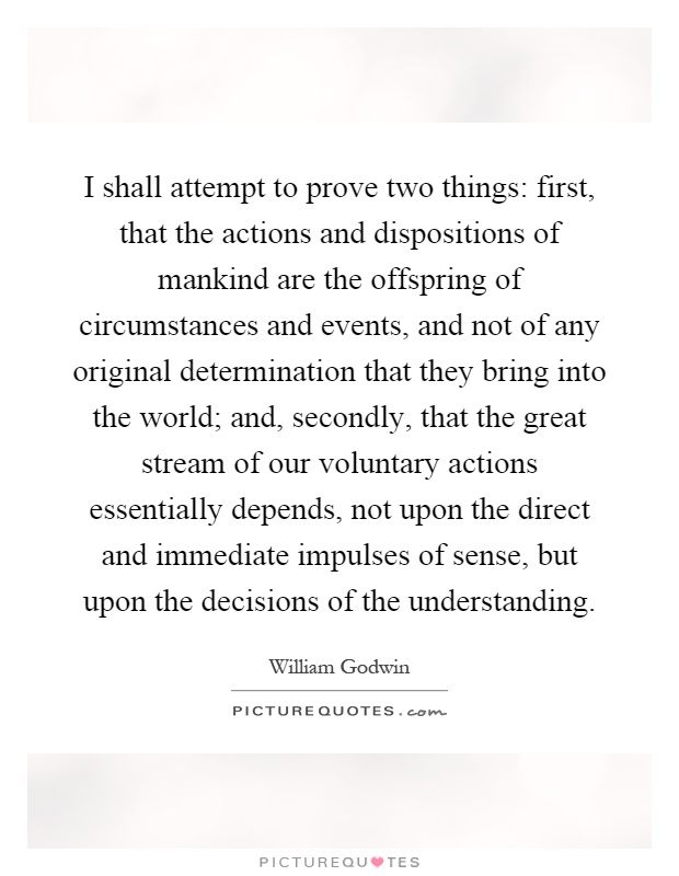 I shall attempt to prove two things: first, that the actions and dispositions of mankind are the offspring of circumstances and events, and not of any original determination that they bring into the world; and, secondly, that the great stream of our voluntary actions essentially depends, not upon the direct and immediate impulses of sense, but upon the decisions of the understanding Picture Quote #1