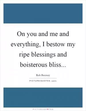 On you and me and everything, I bestow my ripe blessings and boisterous bliss Picture Quote #1