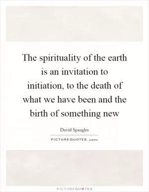 The spirituality of the earth is an invitation to initiation, to the death of what we have been and the birth of something new Picture Quote #1