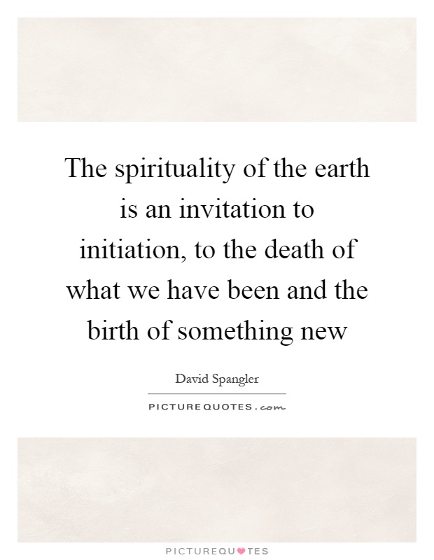 The spirituality of the earth is an invitation to initiation, to the death of what we have been and the birth of something new Picture Quote #1