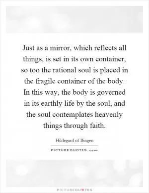 Just as a mirror, which reflects all things, is set in its own container, so too the rational soul is placed in the fragile container of the body. In this way, the body is governed in its earthly life by the soul, and the soul contemplates heavenly things through faith Picture Quote #1