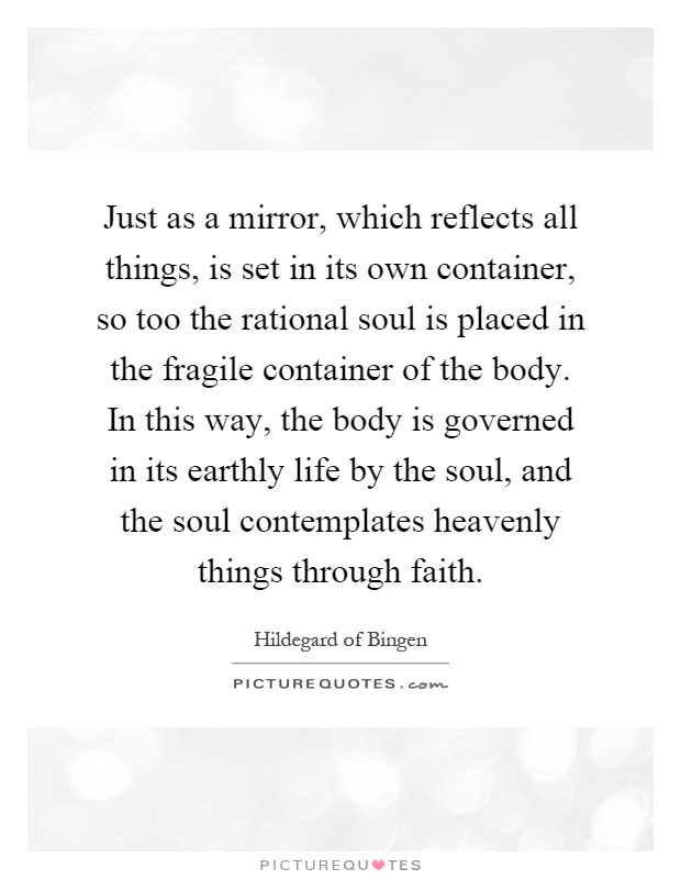 Just as a mirror, which reflects all things, is set in its own container, so too the rational soul is placed in the fragile container of the body. In this way, the body is governed in its earthly life by the soul, and the soul contemplates heavenly things through faith Picture Quote #1