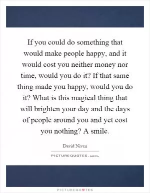 If you could do something that would make people happy, and it would cost you neither money nor time, would you do it? If that same thing made you happy, would you do it? What is this magical thing that will brighten your day and the days of people around you and yet cost you nothing? A smile Picture Quote #1
