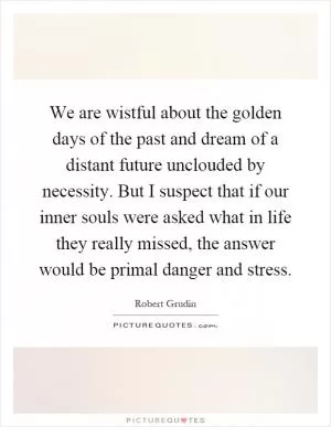 We are wistful about the golden days of the past and dream of a distant future unclouded by necessity. But I suspect that if our inner souls were asked what in life they really missed, the answer would be primal danger and stress Picture Quote #1