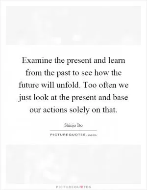 Examine the present and learn from the past to see how the future will unfold. Too often we just look at the present and base our actions solely on that Picture Quote #1