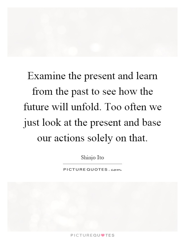 Examine the present and learn from the past to see how the future will unfold. Too often we just look at the present and base our actions solely on that Picture Quote #1