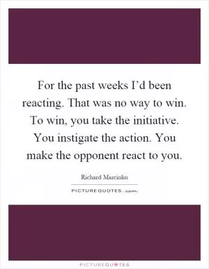 For the past weeks I’d been reacting. That was no way to win. To win, you take the initiative. You instigate the action. You make the opponent react to you Picture Quote #1