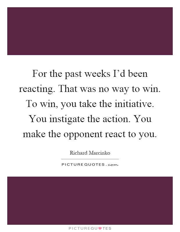 For the past weeks I'd been reacting. That was no way to win. To win, you take the initiative. You instigate the action. You make the opponent react to you Picture Quote #1