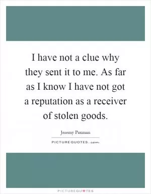 I have not a clue why they sent it to me. As far as I know I have not got a reputation as a receiver of stolen goods Picture Quote #1