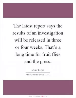 The latest report says the results of an investigation will be released in three or four weeks. That’s a long time for fruit flies and the press Picture Quote #1